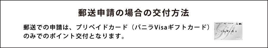 郵送申請の場合の交付方法 郵送での申請は、商品券(バニラVisaギフトカード)のみでのポイント交付となります。