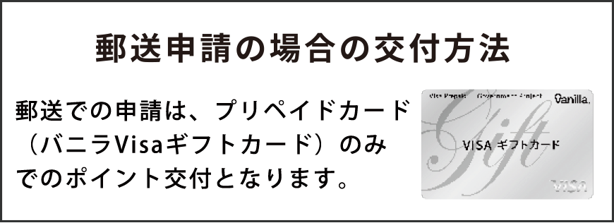 郵送申請の場合の交付方法 郵送での申請は、商品券(バニラVisaギフトカード)のみでのポイント交付となります。
