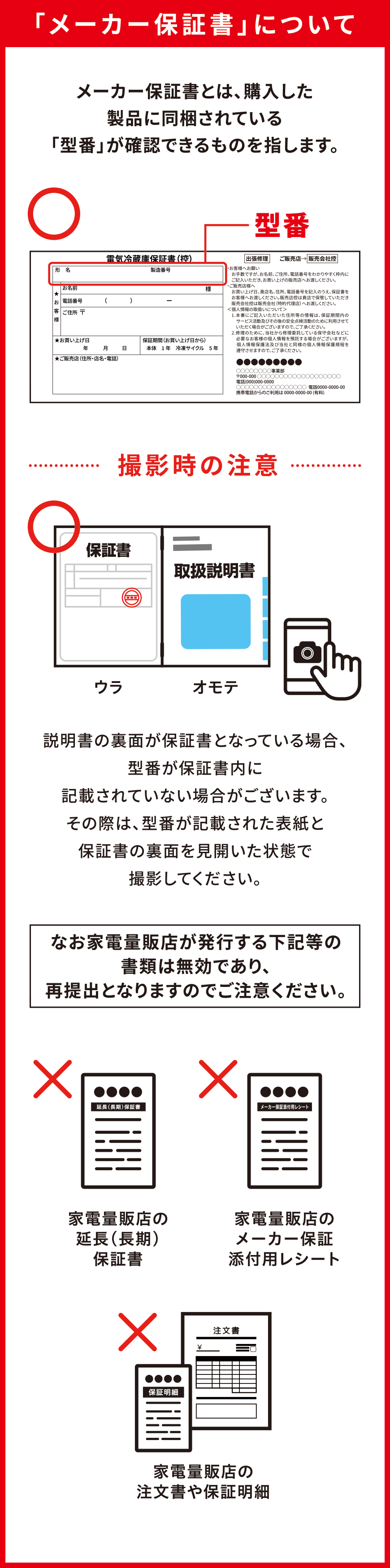 「メーカー保証書」について メーカー保証書とは、購入した製品に同梱されている「型番」が確認できるものを指します。撮影時の注意 説明書の裏面が保証書となっている場合、型番が保証書内に記載されていない場合がございます。その際は、型番が記載された表紙と保証書の裏面を見開いた状態で撮影してください。なお家電量販店が発行する下記等の書類は無効であり、再提出となりますのでご注意ください。家電量販店の延長(長期)保証書 家電量販店のメーカー保証添付用レシート 家電量販店の注文書や保証明細